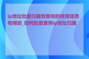 ip地址批量归属地查询的使用场景有哪些_如何批量查询ip地址归属地