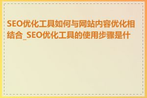 SEO优化工具如何与网站内容优化相结合_SEO优化工具的使用步骤是什么