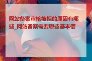 网站备案审核被拒的原因有哪些_网站备案需要哪些基本信息