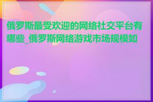 俄罗斯最受欢迎的网络社交平台有哪些_俄罗斯网络游戏市场规模如何