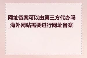 网址备案可以由第三方代办吗_海外网站需要进行网址备案吗