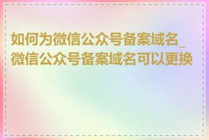 如何为微信公众号备案域名_微信公众号备案域名可以更换吗