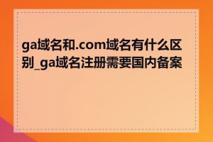 ga域名和.com域名有什么区别_ga域名注册需要国内备案吗