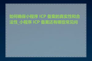 如何确保小程序 ICP 备案的真实性和合法性_小程序 ICP 备案还有哪些常见问题