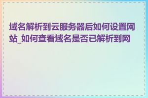 域名解析到云服务器后如何设置网站_如何查看域名是否已解析到网站