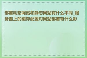 部署动态网站和静态网站有什么不同_服务器上的缓存配置对网站部署有什么影响