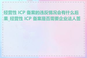 经营性 ICP 备案的违反情况会有什么后果_经营性 ICP 备案是否需要企业法人签字