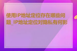 使用IP地址定位存在哪些问题_IP地址定位对隐私有何影响