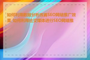 如何利用数据分析改善SEO网络推广效果_如何利用社交媒体进行SEO网络推广