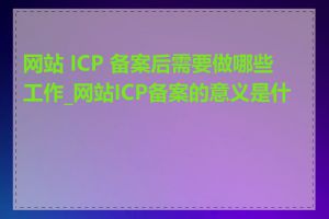 网站 ICP 备案后需要做哪些工作_网站ICP备案的意义是什么