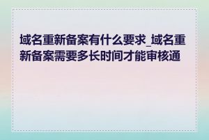 域名重新备案有什么要求_域名重新备案需要多长时间才能审核通过