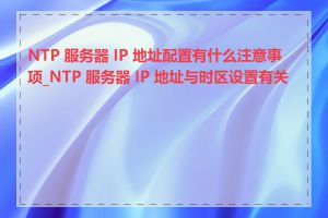 NTP 服务器 IP 地址配置有什么注意事项_NTP 服务器 IP 地址与时区设置有关吗