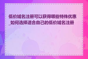 低价域名注册可以获得哪些特殊优惠_如何选择适合自己的低价域名注册商