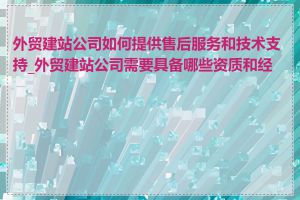 外贸建站公司如何提供售后服务和技术支持_外贸建站公司需要具备哪些资质和经验