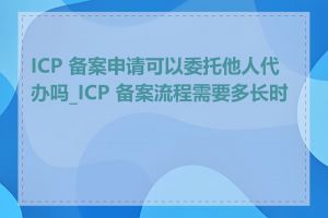 ICP 备案申请可以委托他人代办吗_ICP 备案流程需要多长时间