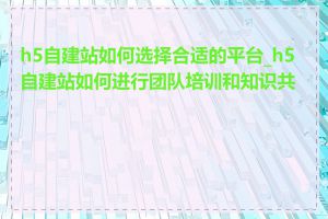 h5自建站如何选择合适的平台_h5自建站如何进行团队培训和知识共享