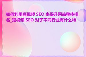 如何利用短视频 SEO 来提升网站整体排名_短视频 SEO 对于不同行业有什么特点