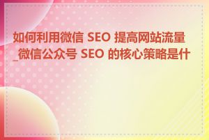 如何利用微信 SEO 提高网站流量_微信公众号 SEO 的核心策略是什么