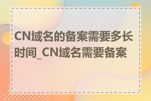 CN域名的备案需要多长时间_CN域名需要备案吗