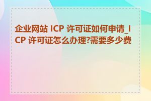 企业网站 ICP 许可证如何申请_ICP 许可证怎么办理?需要多少费用