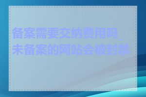 备案需要交纳费用吗_未备案的网站会被封禁吗