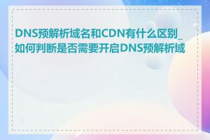 DNS预解析域名和CDN有什么区别_如何判断是否需要开启DNS预解析域名