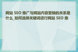 网站 SEO 推广与网站内容营销的关系是什么_如何选择关键词进行网站 SEO 推广