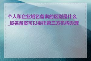 个人和企业域名备案的区别是什么_域名备案可以委托第三方机构办理吗