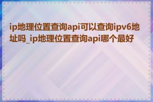 ip地理位置查询api可以查询ipv6地址吗_ip地理位置查询api哪个最好用