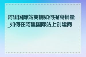 阿里国际站商铺如何提高销量_如何在阿里国际站上创建商铺