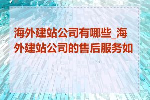 海外建站公司有哪些_海外建站公司的售后服务如何