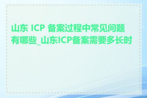 山东 ICP 备案过程中常见问题有哪些_山东ICP备案需要多长时间