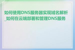 如何使用DNS服务器实现域名解析_如何在云端部署和管理DNS服务器