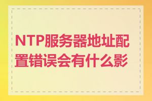 NTP服务器地址配置错误会有什么影响