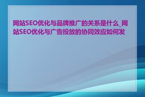 网站SEO优化与品牌推广的关系是什么_网站SEO优化与广告投放的协同效应如何发挥