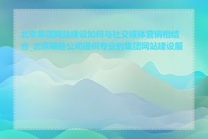 北京集团网站建设如何与社交媒体营销相结合_北京哪些公司提供专业的集团网站建设服务