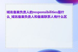 域名备案负责人的responsibilities是什么_域名备案负责人和备案联系人有什么区别