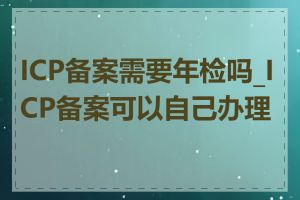 ICP备案需要年检吗_ICP备案可以自己办理吗