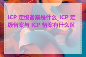 ICP 定级备案是什么_ICP 定级备案与 ICP 备案有什么区别