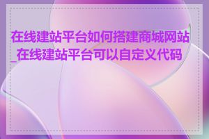 在线建站平台如何搭建商城网站_在线建站平台可以自定义代码吗