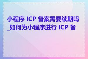 小程序 ICP 备案需要续期吗_如何为小程序进行 ICP 备案