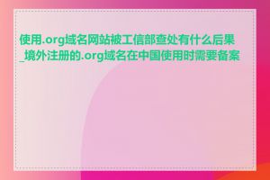 使用.org域名网站被工信部查处有什么后果_境外注册的.org域名在中国使用时需要备案吗