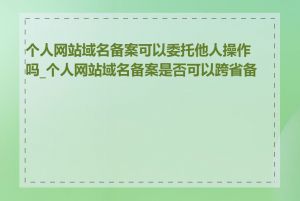 个人网站域名备案可以委托他人操作吗_个人网站域名备案是否可以跨省备案