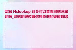 网站 Nslookup 命令可以查看网站归属地吗_网站地理位置信息查询的渠道有哪些