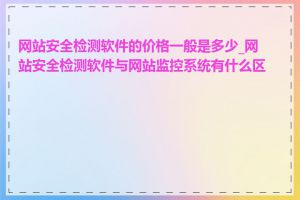 网站安全检测软件的价格一般是多少_网站安全检测软件与网站监控系统有什么区别