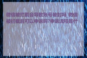 微信被拦截会导致账号被封吗_微信被拦截后可以申诉吗?申诉流程是什么