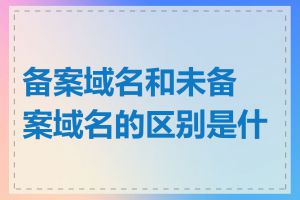 备案域名和未备案域名的区别是什么