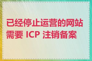 已经停止运营的网站需要 ICP 注销备案吗