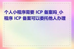 个人小程序需要 ICP 备案吗_小程序 ICP 备案可以委托他人办理吗