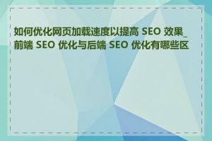 如何优化网页加载速度以提高 SEO 效果_前端 SEO 优化与后端 SEO 优化有哪些区别